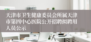 天津市卫生健康委员会所属天津市第四中心医院公开招聘拟聘用人员公示