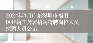 2024年4月广东深圳市福田区建筑工务署招聘特聘岗位人员拟聘人员公示