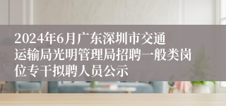 2024年6月广东深圳市交通运输局光明管理局招聘一般类岗位专干拟聘人员公示