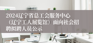 2024辽宁省总工会服务中心（辽宁工人展览馆）面向社会招聘拟聘人员公示