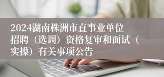 2024湖南株洲市直事业单位招聘（选调）资格复审和面试（实操）有关事项公告