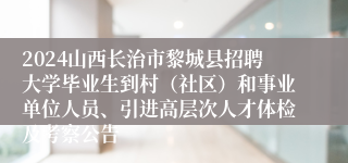 2024山西长治市黎城县招聘大学毕业生到村（社区）和事业单位人员、引进高层次人才体检及考察公告