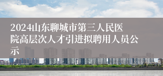 2024山东聊城市第三人民医院高层次人才引进拟聘用人员公示