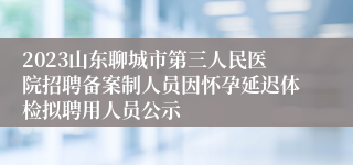 2023山东聊城市第三人民医院招聘备案制人员因怀孕延迟体检拟聘用人员公示