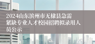 2024山东滨州市无棣县急需紧缺专业人才校园招聘拟录用人员公示