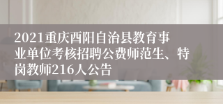 2021重庆酉阳自治县教育事业单位考核招聘公费师范生、特岗教师216人公告