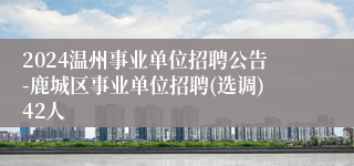 2024温州事业单位招聘公告-鹿城区事业单位招聘(选调)42人