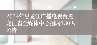 2024年黑龙江广播电视台黑龙江省全媒体中心招聘130人公告