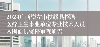 2024广西崇左市扶绥县招聘医疗卫生事业单位专业技术人员入围面试资格审查通告