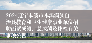 2024辽宁本溪市本溪满族自治县教育和卫生健康事业单位招聘面试成绩、总成绩及体检有关事项公告