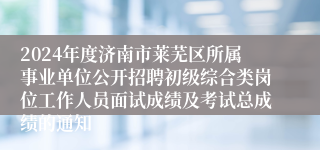 2024年度济南市莱芜区所属事业单位公开招聘初级综合类岗位工作人员面试成绩及考试总成绩的通知