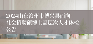 2024山东滨州市博兴县面向社会招聘硕博士高层次人才体检公告