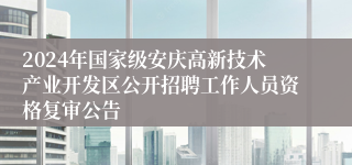 2024年国家级安庆高新技术产业开发区公开招聘工作人员资格复审公告