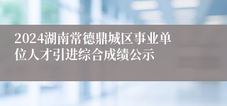 2024湖南常德鼎城区事业单位人才引进综合成绩公示