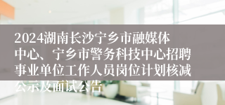 2024湖南长沙宁乡市融媒体中心、宁乡市警务科技中心招聘事业单位工作人员岗位计划核减公示及面试公告