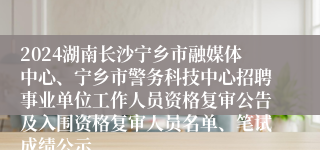 2024湖南长沙宁乡市融媒体中心、宁乡市警务科技中心招聘事业单位工作人员资格复审公告及入围资格复审人员名单、笔试成绩公示