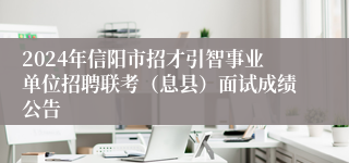 2024年信阳市招才引智事业单位招聘联考（息县）面试成绩公告