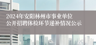 2024年安阳林州市事业单位公开招聘体检环节递补情况公示