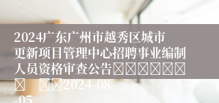 2024广东广州市越秀区城市更新项目管理中心招聘事业编制人员资格审查公告							    		2024-08-05