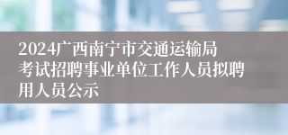 2024广西南宁市交通运输局考试招聘事业单位工作人员拟聘用人员公示