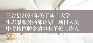 三台县2024年关于从“大学生志愿服务西部计划”项目人员中考核招聘乡镇事业单位工作人员资格审查合格和实绩考核得分情况的公示