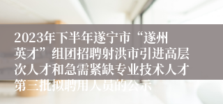 2023年下半年遂宁市“遂州英才”组团招聘射洪市引进高层次人才和急需紧缺专业技术人才第三批拟聘用人员的公示