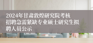 2024年甘肃敦煌研究院考核招聘急需紧缺专业硕士研究生拟聘人员公示