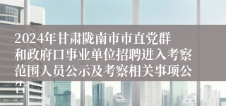 2024年甘肃陇南市市直党群和政府口事业单位招聘进入考察范围人员公示及考察相关事项公告