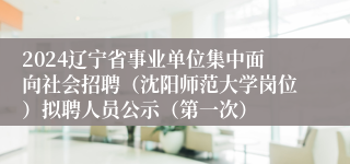 2024辽宁省事业单位集中面向社会招聘（沈阳师范大学岗位）拟聘人员公示（第一次）
