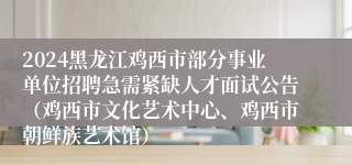 2024黑龙江鸡西市部分事业单位招聘急需紧缺人才面试公告（鸡西市文化艺术中心、鸡西市朝鲜族艺术馆）