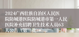 2024广西壮族自治区人民医院防城港医院防城港市第一人民医院补充招聘卫生技术人员63人公告（第三批）