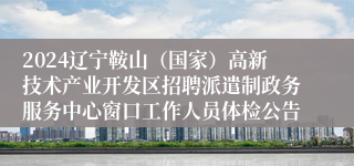 2024辽宁鞍山（国家）高新技术产业开发区招聘派遣制政务服务中心窗口工作人员体检公告