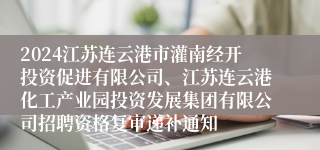 2024江苏连云港市灌南经开投资促进有限公司、江苏连云港化工产业园投资发展集团有限公司招聘资格复审递补通知