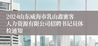 2024山东威海市乳山鑫蜜客人力资源有限公司招聘书记员体检通知