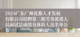 2024广东广州花都人才发展有限公司招聘第三批劳务派遣人员面试总成绩及体检人员名单公布