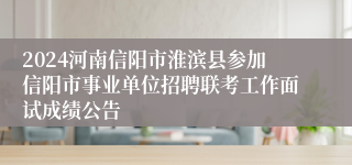 2024河南信阳市淮滨县参加信阳市事业单位招聘联考工作面试成绩公告