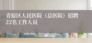 青原区人民医院（总医院）招聘22名工作人员