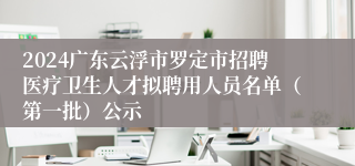 2024广东云浮市罗定市招聘医疗卫生人才拟聘用人员名单（第一批）公示