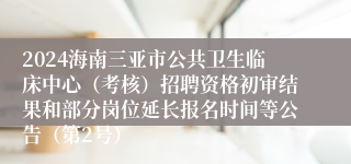 2024海南三亚市公共卫生临床中心（考核）招聘资格初审结果和部分岗位延长报名时间等公告（第2号）