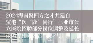 2024海南聚四方之才共建自贸港“医‘鹿’同行”三亚市公立医院招聘部分岗位调整及延长报名等相关公告（第2号）