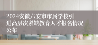 2024安徽六安市市属学校引进高层次紧缺教育人才报名情况公布