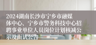 2024湖南长沙市宁乡市融媒体中心、宁乡市警务科技中心招聘事业单位人员岗位计划核减公示及面试公告