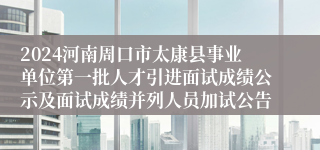 2024河南周口市太康县事业单位第一批人才引进面试成绩公示及面试成绩并列人员加试公告