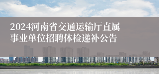 2024河南省交通运输厅直属事业单位招聘体检递补公告