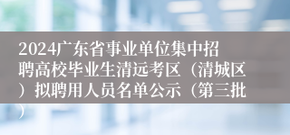 2024广东省事业单位集中招聘高校毕业生清远考区（清城区）拟聘用人员名单公示（第三批）