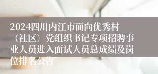 2024四川内江市面向优秀村（社区）党组织书记专项招聘事业人员进入面试人员总成绩及岗位排名公告