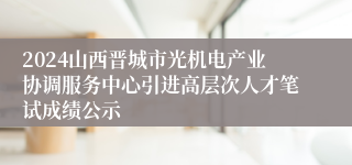 2024山西晋城市光机电产业协调服务中心引进高层次人才笔试成绩公示