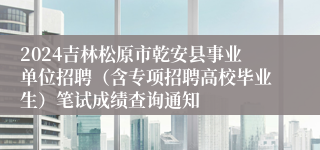 2024吉林松原市乾安县事业单位招聘（含专项招聘高校毕业生）笔试成绩查询通知