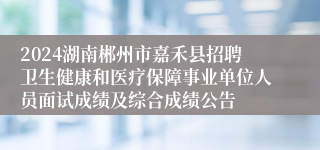 2024湖南郴州市嘉禾县招聘卫生健康和医疗保障事业单位人员面试成绩及综合成绩公告