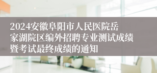 2024安徽阜阳市人民医院岳家湖院区编外招聘专业测试成绩暨考试最终成绩的通知